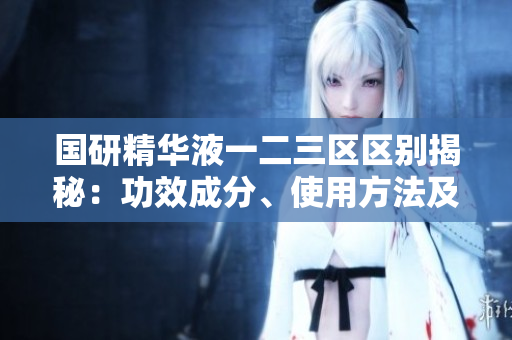 國(guó)研精華液一二三區(qū)區(qū)別揭秘：功效成分、使用方法及適用膚質(zhì)對(duì)比