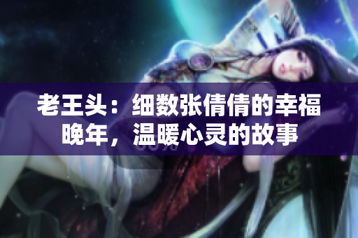 老王頭：細(xì)數(shù)張倩倩的幸福晚年，溫暖心靈的故事