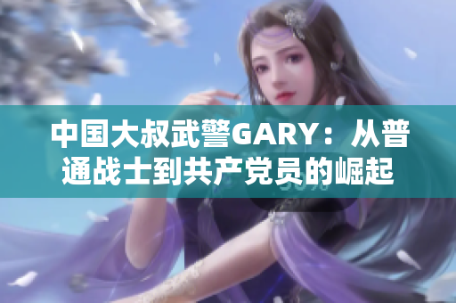 中國大叔武警GARY:從普通戰(zhàn)士到共產(chǎn)黨員的崛起 中國大叔武警GARY:從普通戰(zhàn)士到共產(chǎn)黨員的崛起