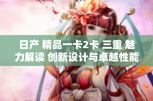 日產(chǎn) 精品一卡2卡 三重 魅力解讀 創(chuàng)新設(shè)計與卓越性能的完美融合