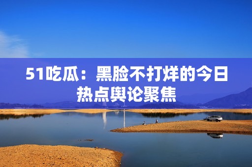 51吃瓜：黑臉不打烊的今日熱點(diǎn)輿論聚焦
