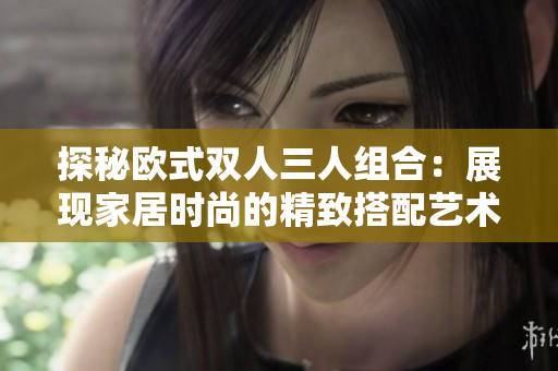 探秘歐式雙人三人組合：展現(xiàn)家居時尚的精致搭配藝術(shù)