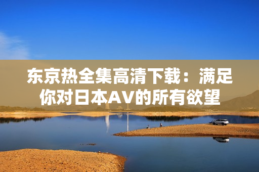 東京熱全集高清下載：滿足你對日本AV的所有欲望
