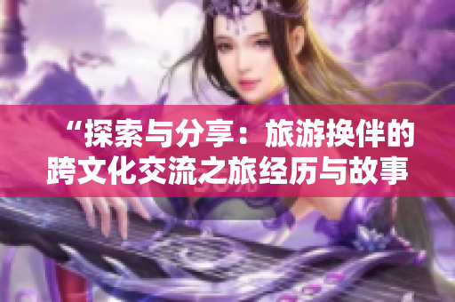 “探索與分享：旅游換伴的跨文化交流之旅經(jīng)歷與故事”