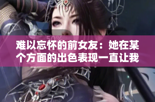 難以忘懷的前女友：她在某個方面的出色表現(xiàn)一直讓我回味無窮