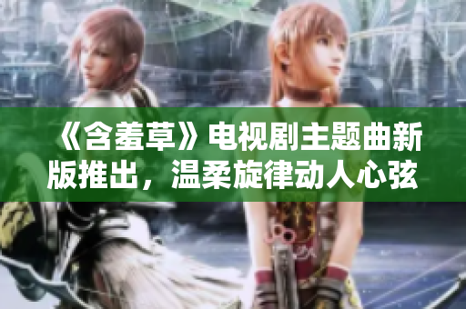 《含羞草》電視劇主題曲新版推出，溫柔旋律動(dòng)人心弦