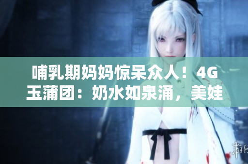 哺乳期媽媽驚呆眾人！4G玉蒲團(tuán)：奶水如泉涌，美娃笑顏盈盈