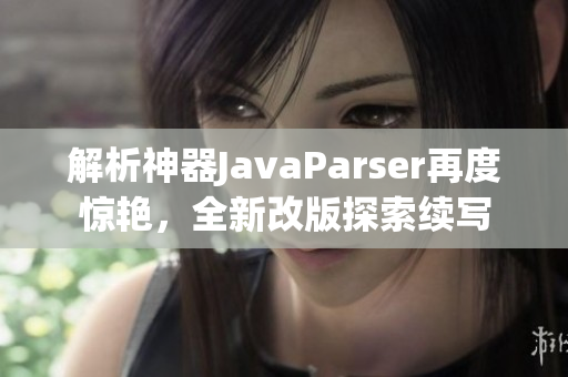解析神器JavaParser再度驚艷，全新改版探索續(xù)寫