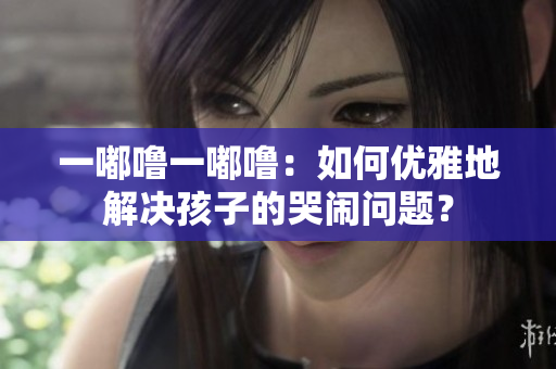一嘟嚕一嘟嚕：如何優(yōu)雅地解決孩子的哭鬧問(wèn)題？