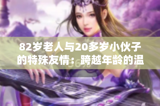 82歲老人與20多歲小伙子的特殊友情：跨越年齡的溫暖故事