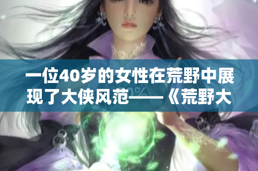 一位40歲的女性在荒野中展現(xiàn)了大俠風范——《荒野大俠客：阿姨的傳奇征程》
