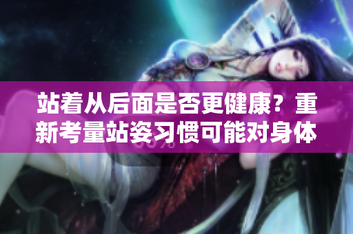 站著從后面是否更健康？重新考量站姿習慣可能對身體有益