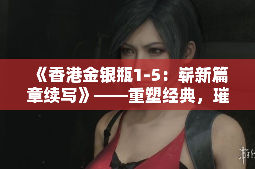 《香港金銀瓶1-5：嶄新篇章續(xù)寫》——重塑經(jīng)典，璀璨綻放