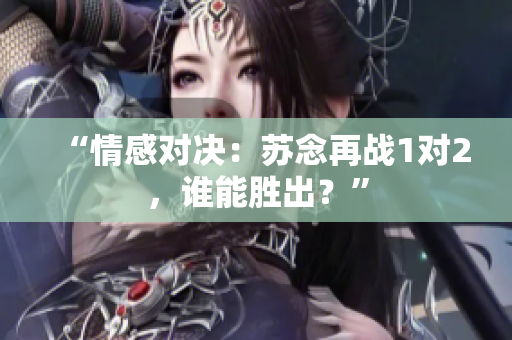 “情感對決：蘇念再戰(zhàn)1對2，誰能勝出？”