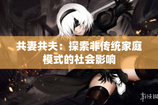 共妻共夫:探索非傳統(tǒng)家庭模式的社會(huì)影響 共妻共夫:探索非傳統(tǒng)家庭模式的社會(huì)影響