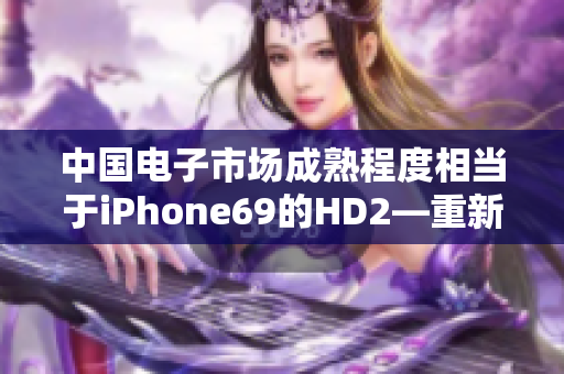 中國電子市場成熟程度相當(dāng)于iPhone69的HD2—重新定義創(chuàng)新水平
