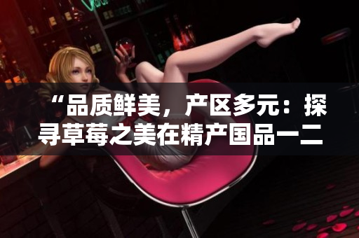 “品質(zhì)鮮美，產(chǎn)區(qū)多元：探尋草莓之美在精產(chǎn)國品一二三產(chǎn)區(qū)的秘密”