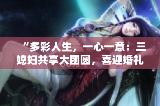 “多彩人生，一心一意：三媳婦共享大團圓，喜迎婚禮盛典！”