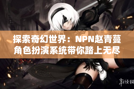 探索奇幻世界：NPN趙青蔓角色扮演系統(tǒng)帶你踏上無盡冒險(xiǎn)之旅