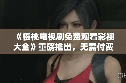 《櫻桃電視劇免費(fèi)觀看影視大全》重磅推出,無需付費(fèi),盡情暢享! 《櫻桃電視劇免費(fèi)觀看影視大全》重磅推出,無需付費(fèi),盡情暢享!