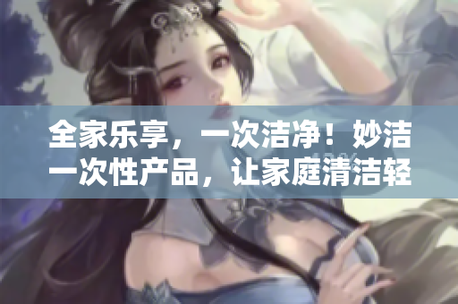 全家樂(lè)享，一次潔凈！妙潔一次性產(chǎn)品，讓家庭清潔輕松無(wú)憂