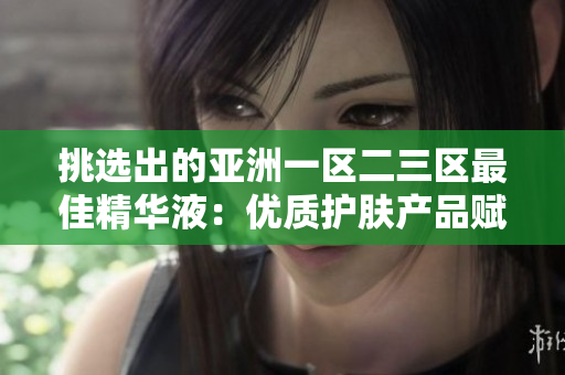 挑選出的亞洲一區(qū)二三區(qū)最佳精華液：優(yōu)質(zhì)護(hù)膚產(chǎn)品賦能肌膚煥發(fā)光彩