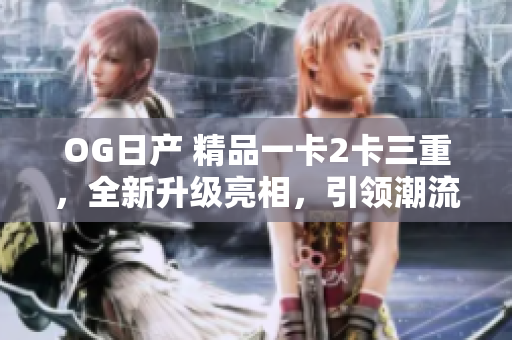 OG日產(chǎn) 精品一卡2卡三重，全新升級亮相，引領潮流新風潮