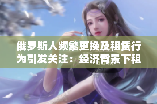 俄羅斯人頻繁更換及租賃行為引發(fā)關(guān)注:經(jīng)濟(jì)背景下租賃文化探討 俄羅斯人頻繁更換及租賃行為引發(fā)關(guān)注:經(jīng)濟(jì)背景下租賃文化探討