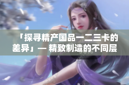 「探尋精產(chǎn)國(guó)品一二三卡的差異」— 精致制造的不同層次