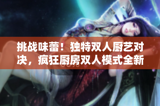 挑戰(zhàn)味蕾！獨(dú)特雙人廚藝對決，瘋狂廚房雙人模式全新玩法揭秘