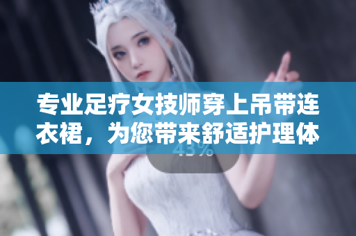專業(yè)足療女技師穿上吊帶連衣裙，為您帶來舒適護(hù)理體驗(yàn)