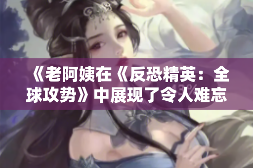 《老阿姨在《反恐精英：全球攻勢(shì)》中展現(xiàn)了令人難忘的精彩對(duì)決》