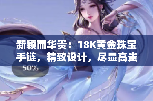新穎而華貴:18K黃金珠寶手鏈,精致設計,盡顯高貴魅力 新穎而華貴:18K黃金珠寶手鏈,精致設計,盡顯高貴魅力