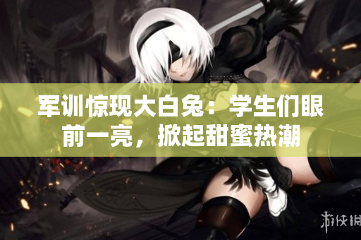 軍訓(xùn)驚現(xiàn)大白兔：學(xué)生們眼前一亮，掀起甜蜜熱潮