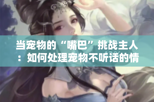 當寵物的“嘴巴”挑戰(zhàn)主人：如何處理寵物不聽話的情況