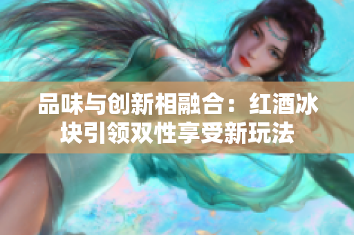 品味與創(chuàng)新相融合：紅酒冰塊引領(lǐng)雙性享受新玩法