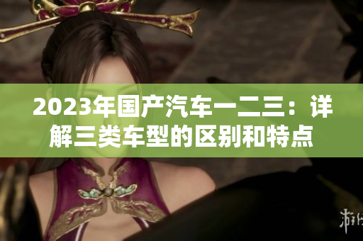 2023年國(guó)產(chǎn)汽車一二三：詳解三類車型的區(qū)別和特點(diǎn)