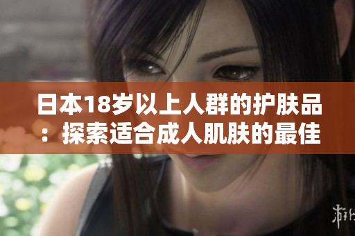 日本18歲以上人群的護(hù)膚品：探索適合成人肌膚的最佳產(chǎn)品及護(hù)理方案