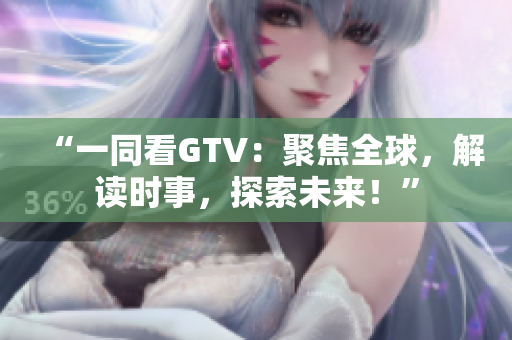 “一同看GTV：聚焦全球，解讀時(shí)事，探索未來！”