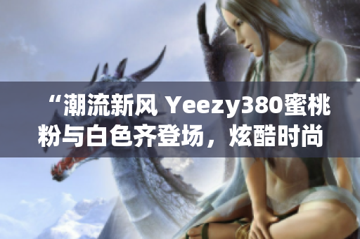 “潮流新風 Yeezy380蜜桃粉與白色齊登場，炫酷時尚盡顯個性魅力”