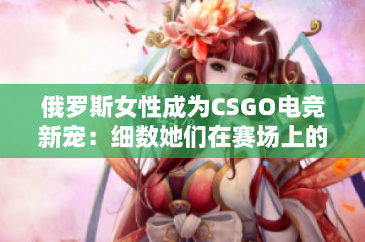 俄羅斯女性成為CSGO電競新寵：細(xì)數(shù)她們在賽場上的精彩表現(xiàn)