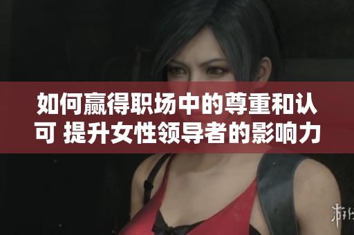 如何贏得職場中的尊重和認(rèn)可 提升女性領(lǐng)導(dǎo)者的影響力