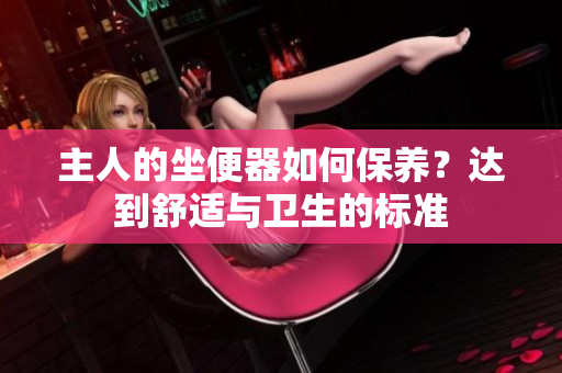 主人的坐便器如何保養(yǎng)？達(dá)到舒適與衛(wèi)生的標(biāo)準(zhǔn)