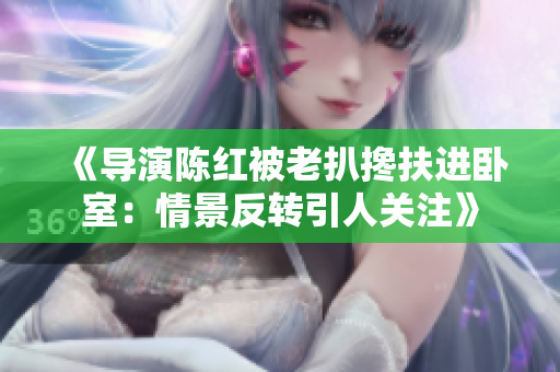 《導演陳紅被老扒攙扶進臥室：情景反轉(zhuǎn)引人關(guān)注》