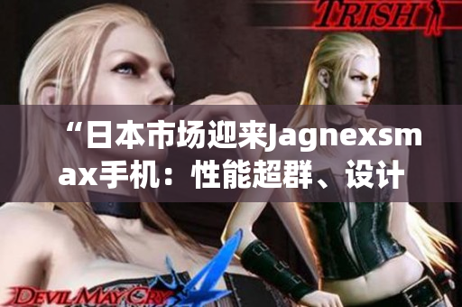 “日本市場(chǎng)迎來(lái)Jagnexsmax手機(jī)：性能超群、設(shè)計(jì)獨(dú)特！”