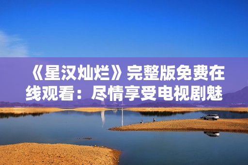 《星漢燦爛》完整版免費(fèi)在線觀看：盡情享受電視劇魅力