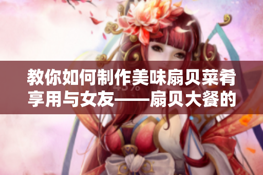 教你如何制作美味扇貝菜肴享用與女友——扇貝大餐的制作技巧與分享