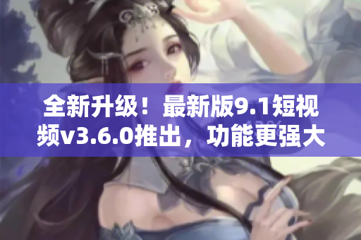 全新升級！最新版9.1短視頻v3.6.0推出，功能更強大，體驗更流暢