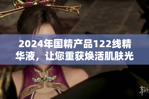 2024年國精產(chǎn)品122線精華液，讓您重獲煥活肌膚光彩