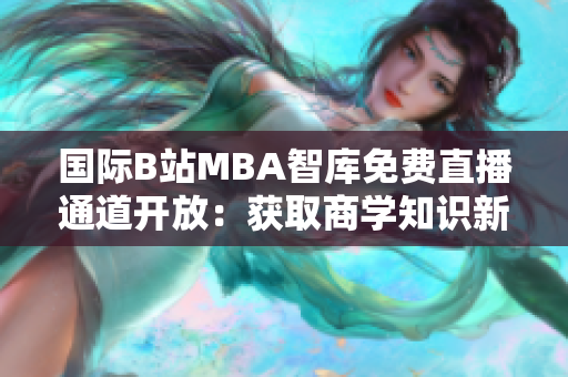 國際B站MBA智庫免費(fèi)直播通道開放：獲取商學(xué)知識新渠道